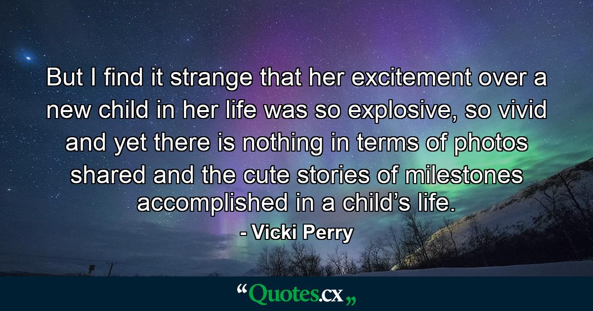 But I find it strange that her excitement over a new child in her life was so explosive, so vivid and yet there is nothing in terms of photos shared and the cute stories of milestones accomplished in a child’s life. - Quote by Vicki Perry