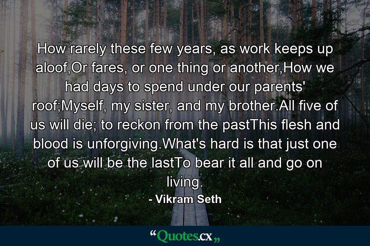 How rarely these few years, as work keeps up aloof,Or fares, or one thing or another,How we had days to spend under our parents' roof;Myself, my sister, and my brother.All five of us will die; to reckon from the pastThis flesh and blood is unforgiving.What's hard is that just one of us will be the lastTo bear it all and go on living. - Quote by Vikram Seth