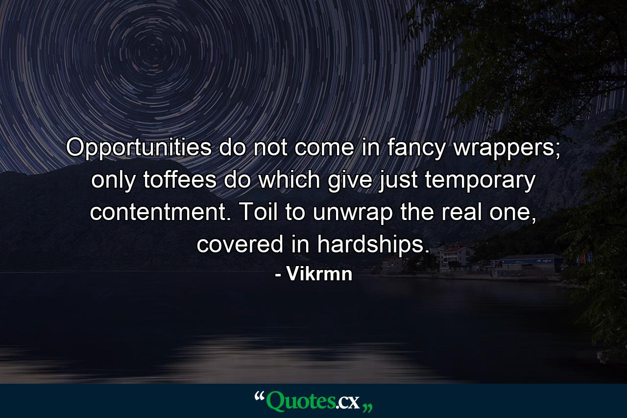 Opportunities do not come in fancy wrappers; only toffees do which give just temporary contentment. Toil to unwrap the real one, covered in hardships. - Quote by Vikrmn