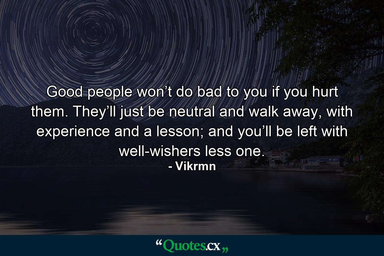 Good people won’t do bad to you if you hurt them. They’ll just be neutral and walk away, with experience and a lesson; and you’ll be left with well-wishers less one. - Quote by Vikrmn