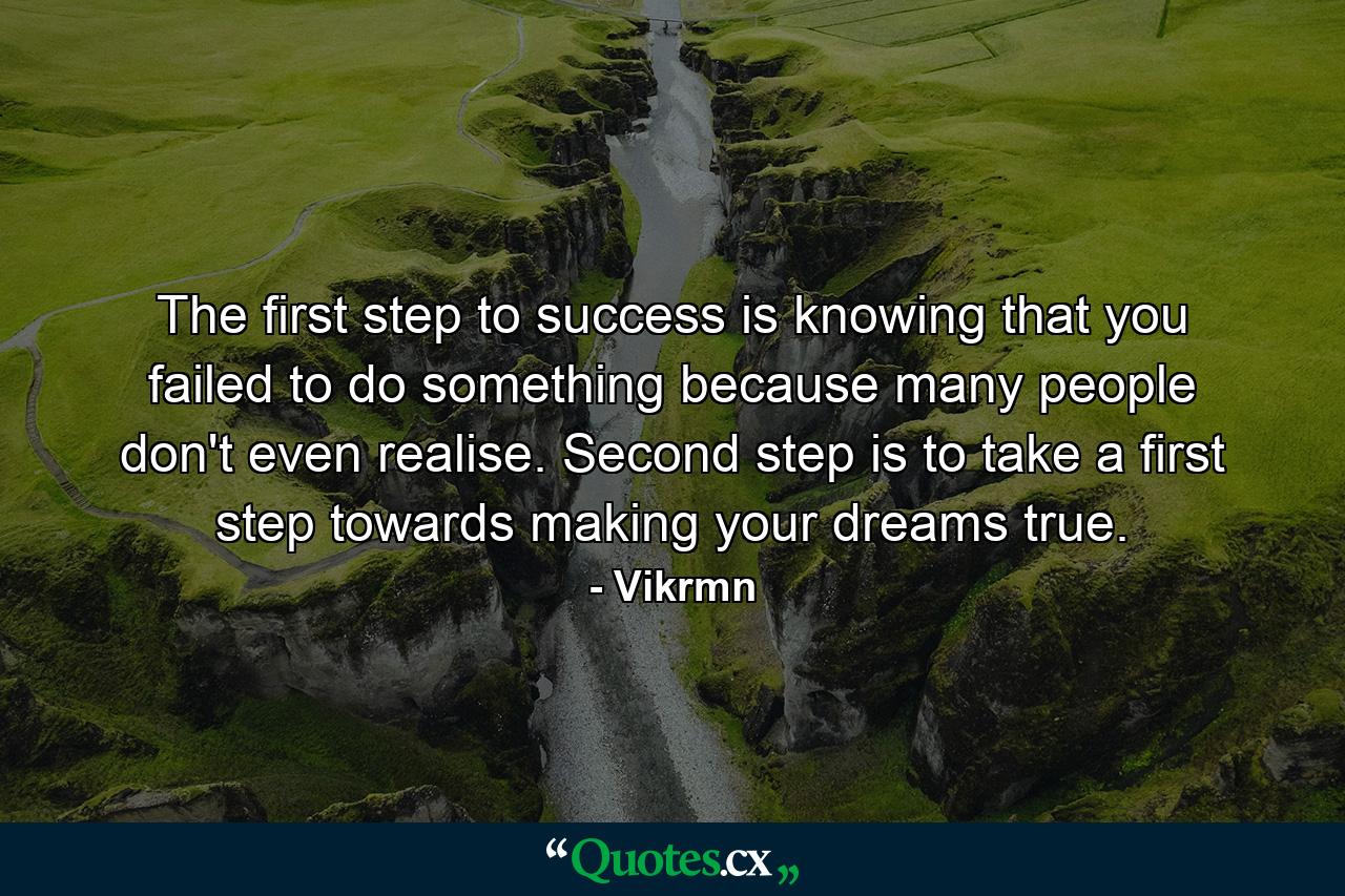 The first step to success is knowing that you failed to do something because many people don't even realise. Second step is to take a first step towards making your dreams true. - Quote by Vikrmn