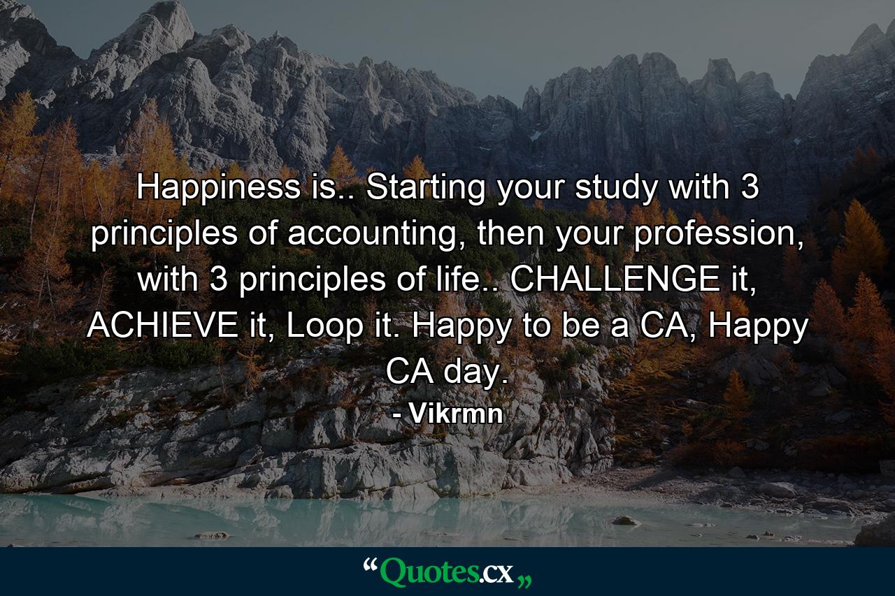 Happiness is.. Starting your study with 3 principles of accounting, then your profession, with 3 principles of life.. CHALLENGE it, ACHIEVE it, Loop it. Happy to be a CA, Happy CA day. - Quote by Vikrmn