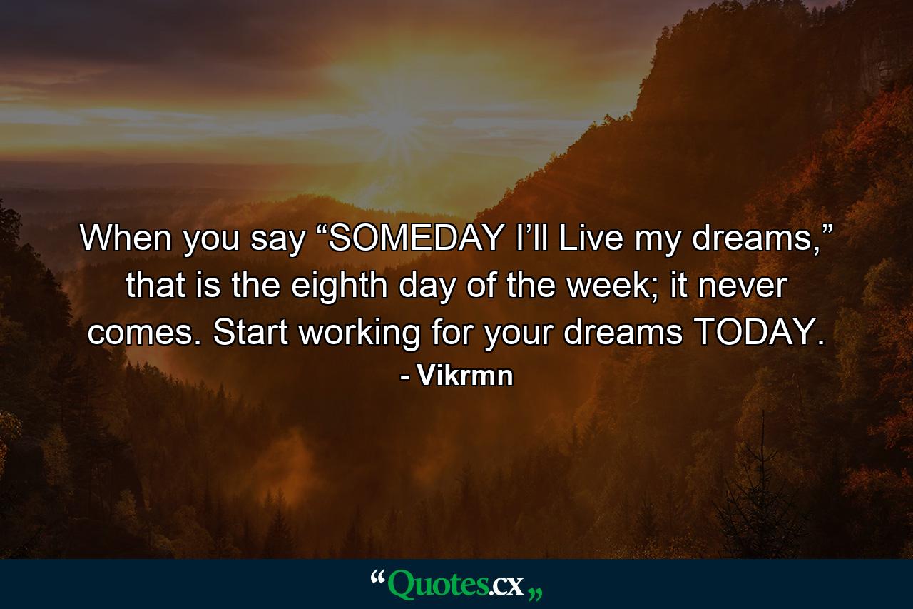 When you say “SOMEDAY I’ll Live my dreams,” that is the eighth day of the week; it never comes. Start working for your dreams TODAY. - Quote by Vikrmn