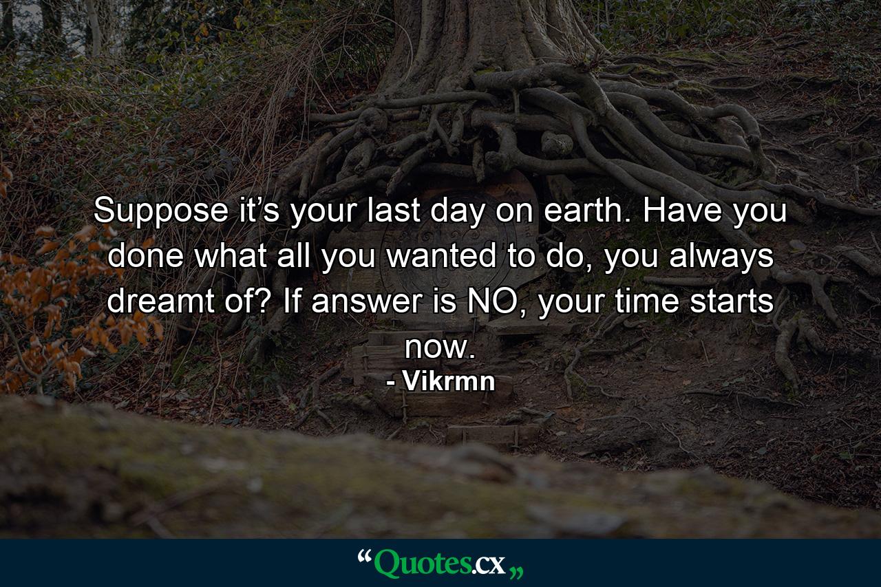 Suppose it’s your last day on earth. Have you done what all you wanted to do, you always dreamt of? If answer is NO, your time starts now. - Quote by Vikrmn