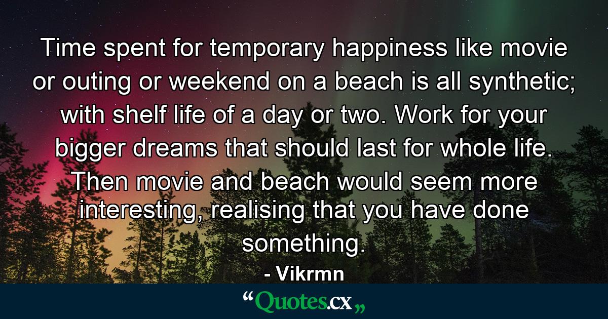 Time spent for temporary happiness like movie or outing or weekend on a beach is all synthetic; with shelf life of a day or two. Work for your bigger dreams that should last for whole life. Then movie and beach would seem more interesting, realising that you have done something. - Quote by Vikrmn