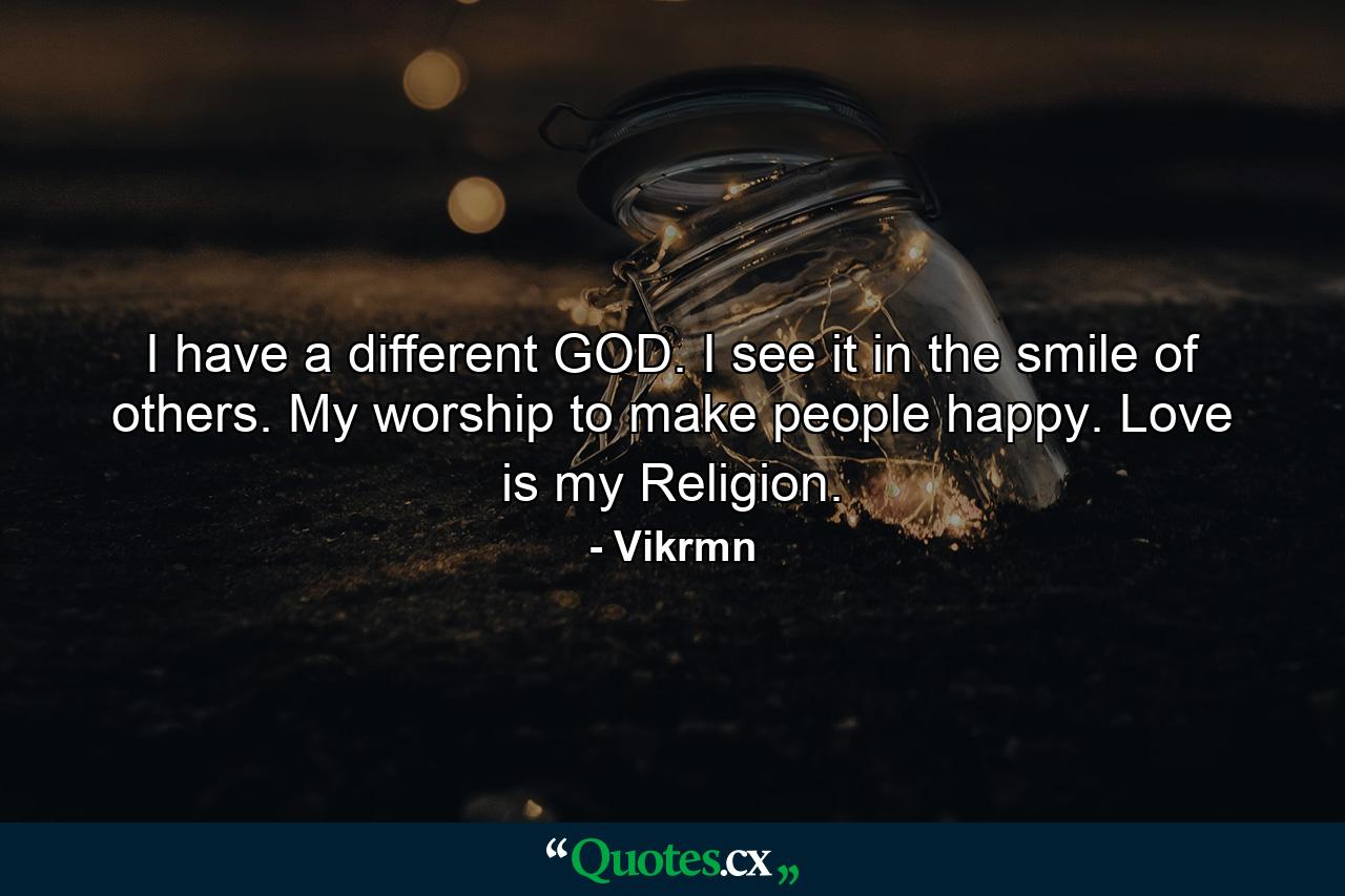 I have a different GOD. I see it in the smile of others. My worship to make people happy. Love is my Religion. - Quote by Vikrmn