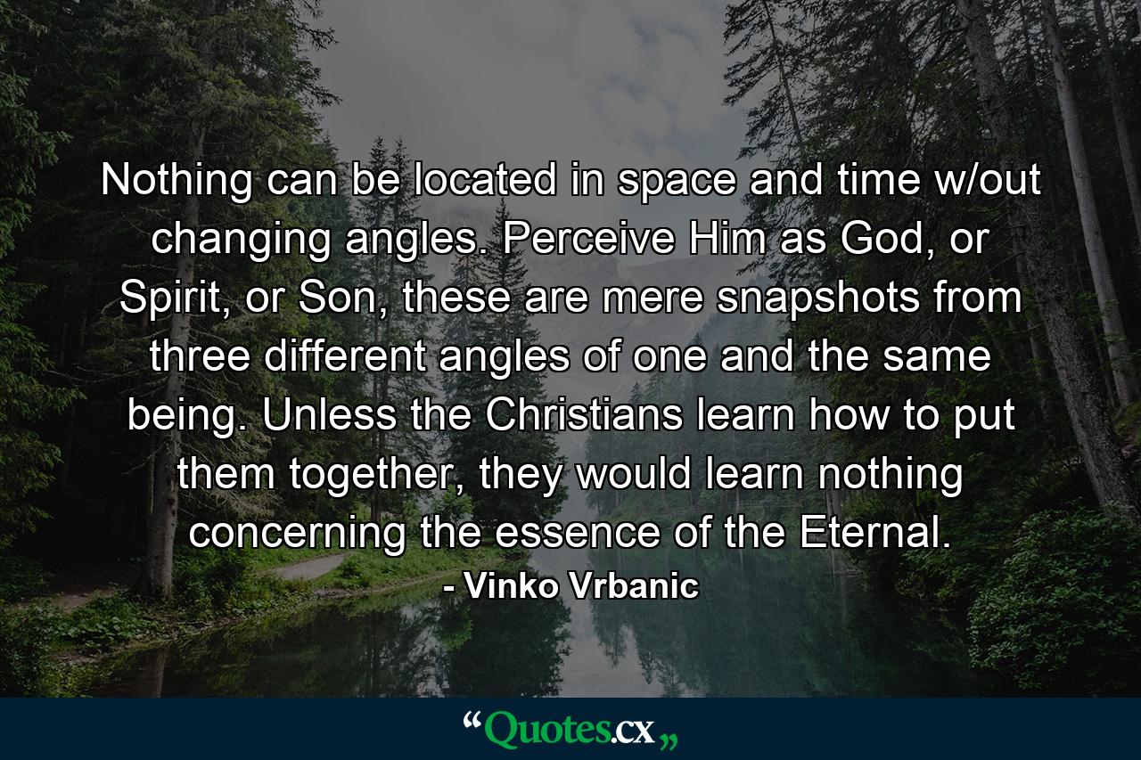 Nothing can be located in space and time w/out changing angles. Perceive Him as God, or Spirit, or Son, these are mere snapshots from three different angles of one and the same being. Unless the Christians learn how to put them together, they would learn nothing concerning the essence of the Eternal. - Quote by Vinko Vrbanic