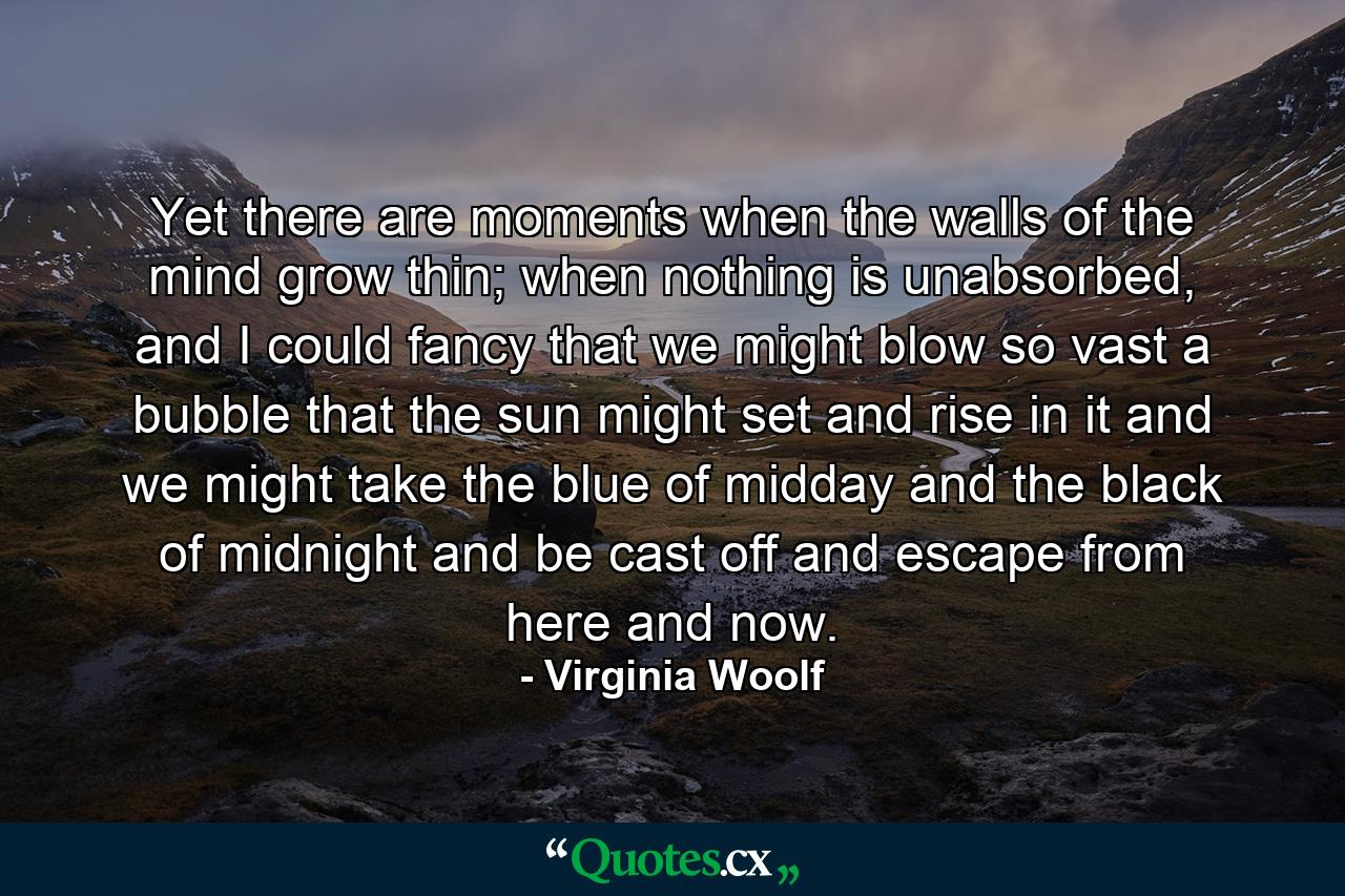 Yet there are moments when the walls of the mind grow thin; when nothing is unabsorbed, and I could fancy that we might blow so vast a bubble that the sun might set and rise in it and we might take the blue of midday and the black of midnight and be cast off and escape from here and now. - Quote by Virginia Woolf