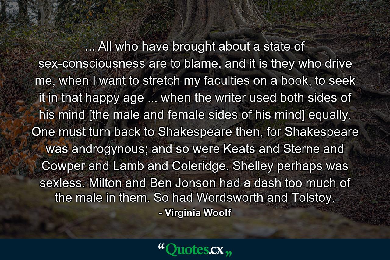 ... All who have brought about a state of sex-consciousness are to blame, and it is they who drive me, when I want to stretch my faculties on a book, to seek it in that happy age ... when the writer used both sides of his mind [the male and female sides of his mind] equally. One must turn back to Shakespeare then, for Shakespeare was androgynous; and so were Keats and Sterne and Cowper and Lamb and Coleridge. Shelley perhaps was sexless. Milton and Ben Jonson had a dash too much of the male in them. So had Wordsworth and Tolstoy. - Quote by Virginia Woolf