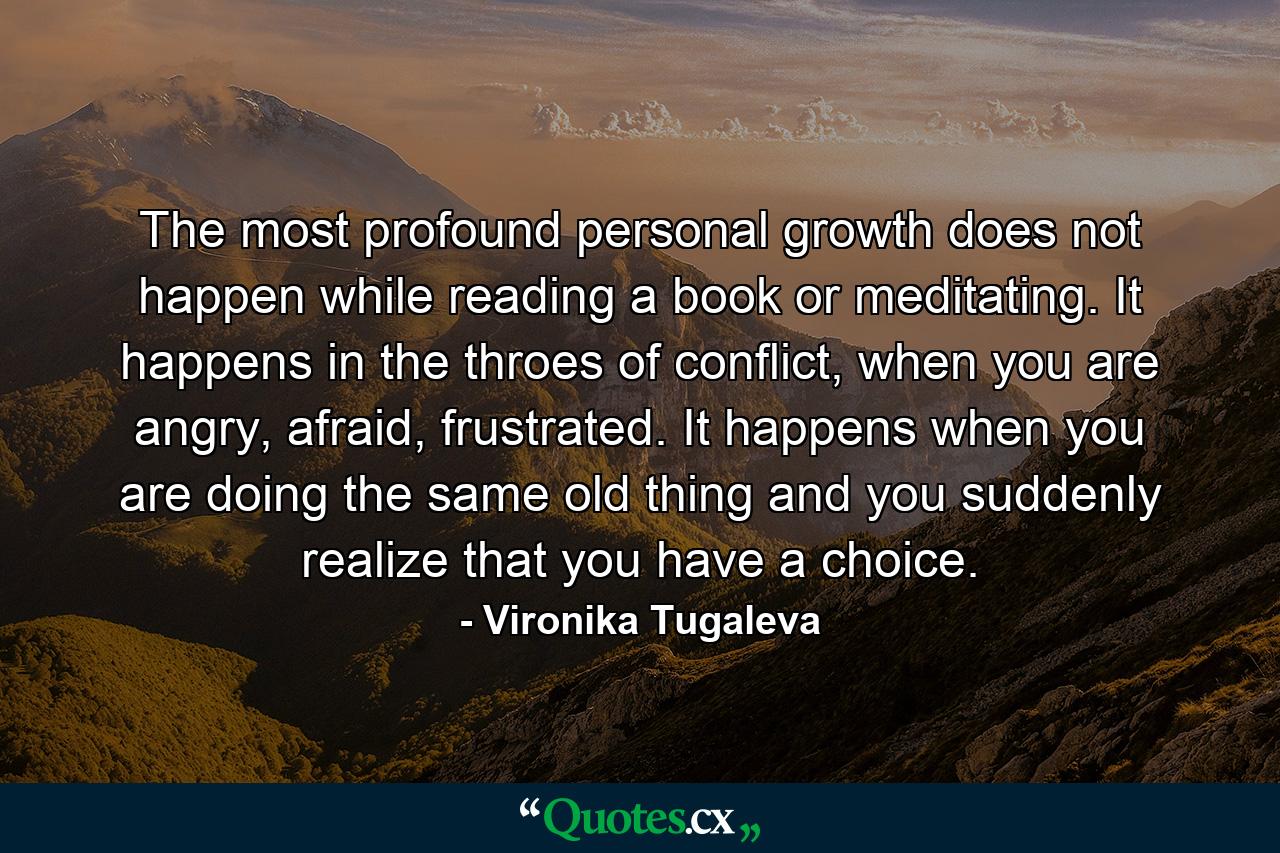 The most profound personal growth does not happen while reading a book or meditating. It happens in the throes of conflict, when you are angry, afraid, frustrated. It happens when you are doing the same old thing and you suddenly realize that you have a choice. - Quote by Vironika Tugaleva