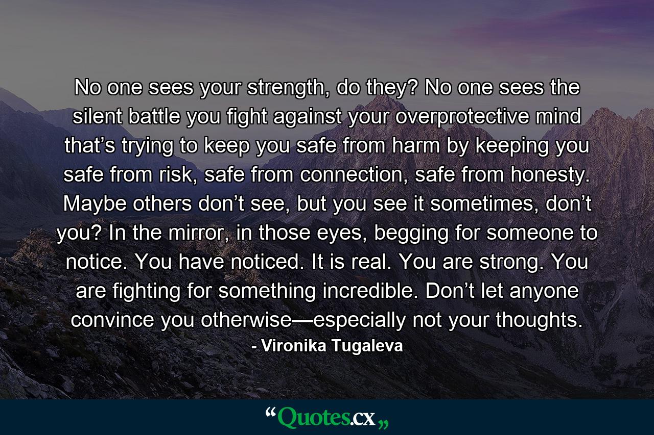 No one sees your strength, do they? No one sees the silent battle you fight against your overprotective mind that’s trying to keep you safe from harm by keeping you safe from risk, safe from connection, safe from honesty. Maybe others don’t see, but you see it sometimes, don’t you? In the mirror, in those eyes, begging for someone to notice. You have noticed. It is real. You are strong. You are fighting for something incredible. Don’t let anyone convince you otherwise—especially not your thoughts. - Quote by Vironika Tugaleva