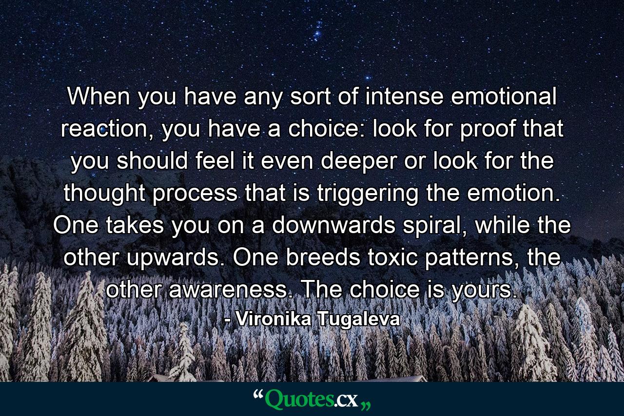 When you have any sort of intense emotional reaction, you have a choice: look for proof that you should feel it even deeper or look for the thought process that is triggering the emotion. One takes you on a downwards spiral, while the other upwards. One breeds toxic patterns, the other awareness. The choice is yours. - Quote by Vironika Tugaleva