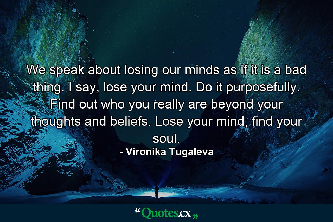 We speak about losing our minds as if it is a bad thing. I say, lose your mind. Do it purposefully. Find out who you really are beyond your thoughts and beliefs. Lose your mind, find your soul. - Quote by Vironika Tugaleva