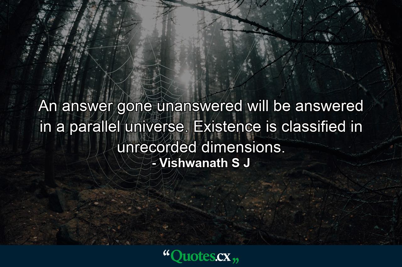 An answer gone unanswered will be answered in a parallel universe. Existence is classified in unrecorded dimensions. - Quote by Vishwanath S J