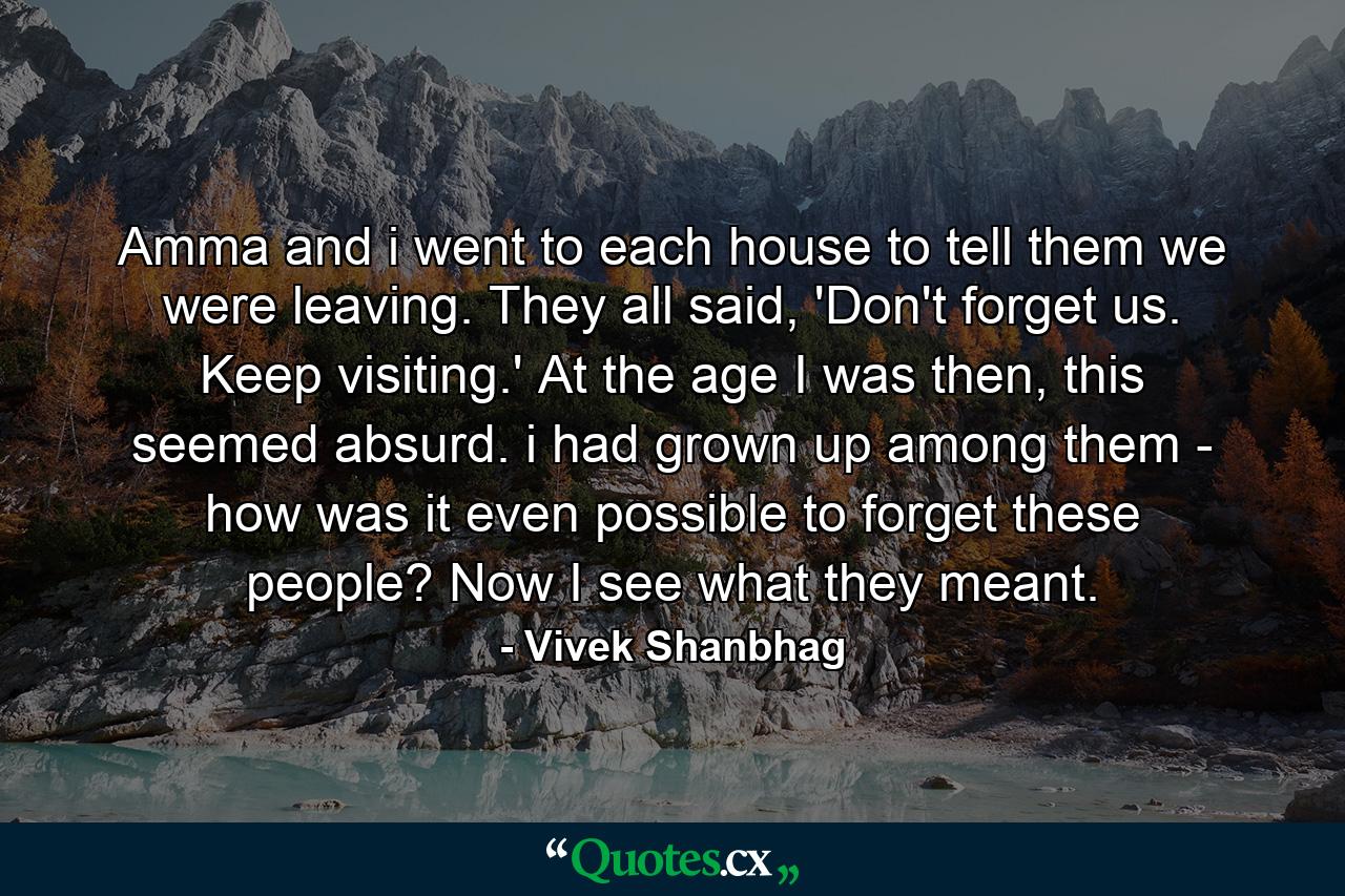 Amma and i went to each house to tell them we were leaving. They all said, 'Don't forget us. Keep visiting.' At the age I was then, this seemed absurd. i had grown up among them - how was it even possible to forget these people? Now I see what they meant. - Quote by Vivek Shanbhag