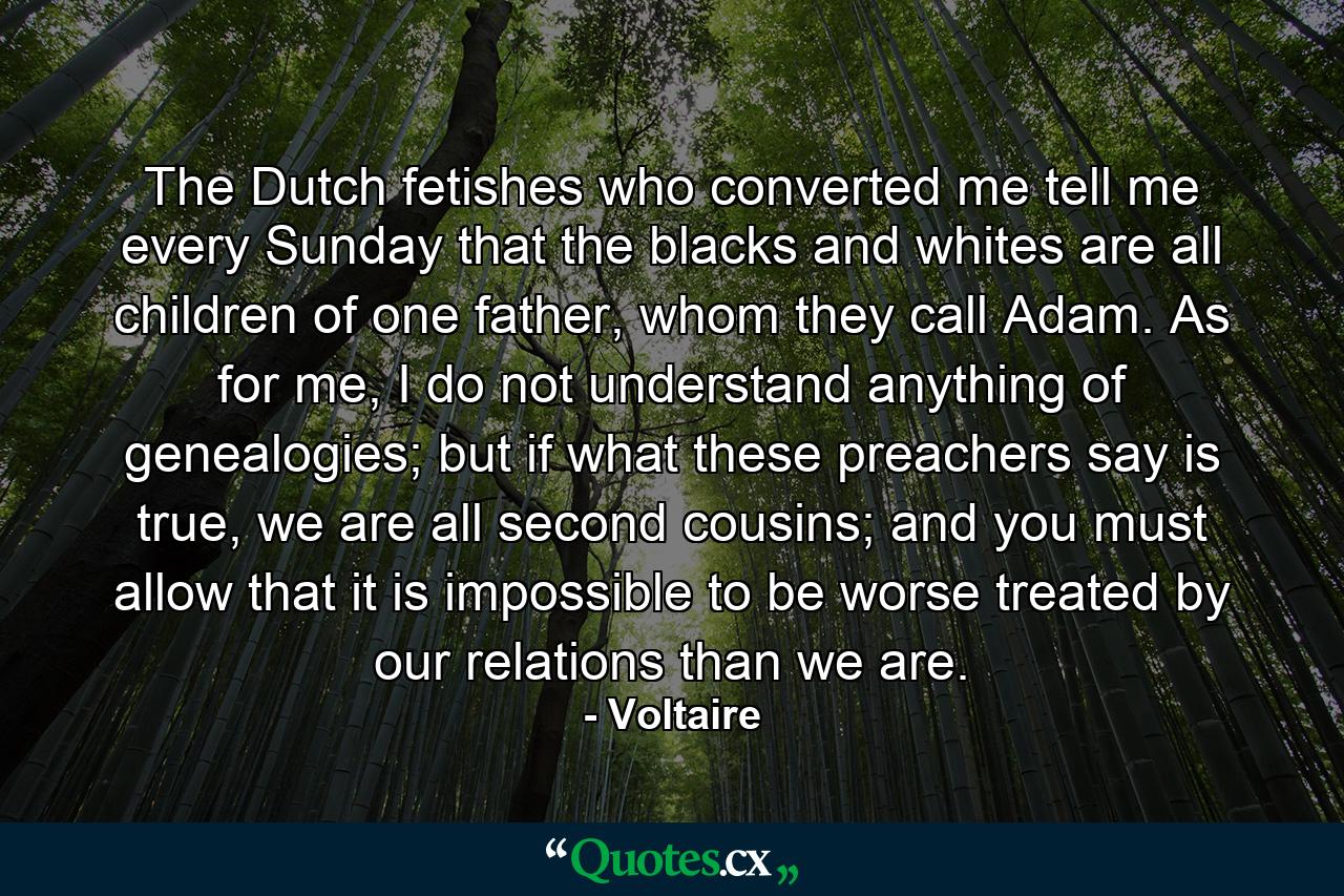 The Dutch fetishes who converted me tell me every Sunday that the blacks and whites are all children of one father, whom they call Adam. As for me, I do not understand anything of genealogies; but if what these preachers say is true, we are all second cousins; and you must allow that it is impossible to be worse treated by our relations than we are. - Quote by Voltaire