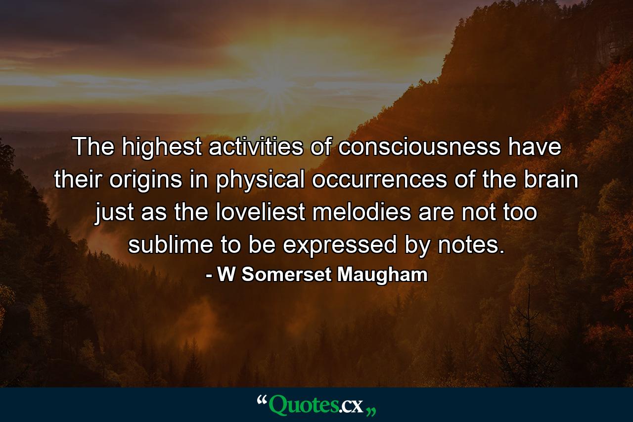 The highest activities of consciousness have their origins in physical occurrences of the brain just as the loveliest melodies are not too sublime to be expressed by notes. - Quote by W Somerset Maugham