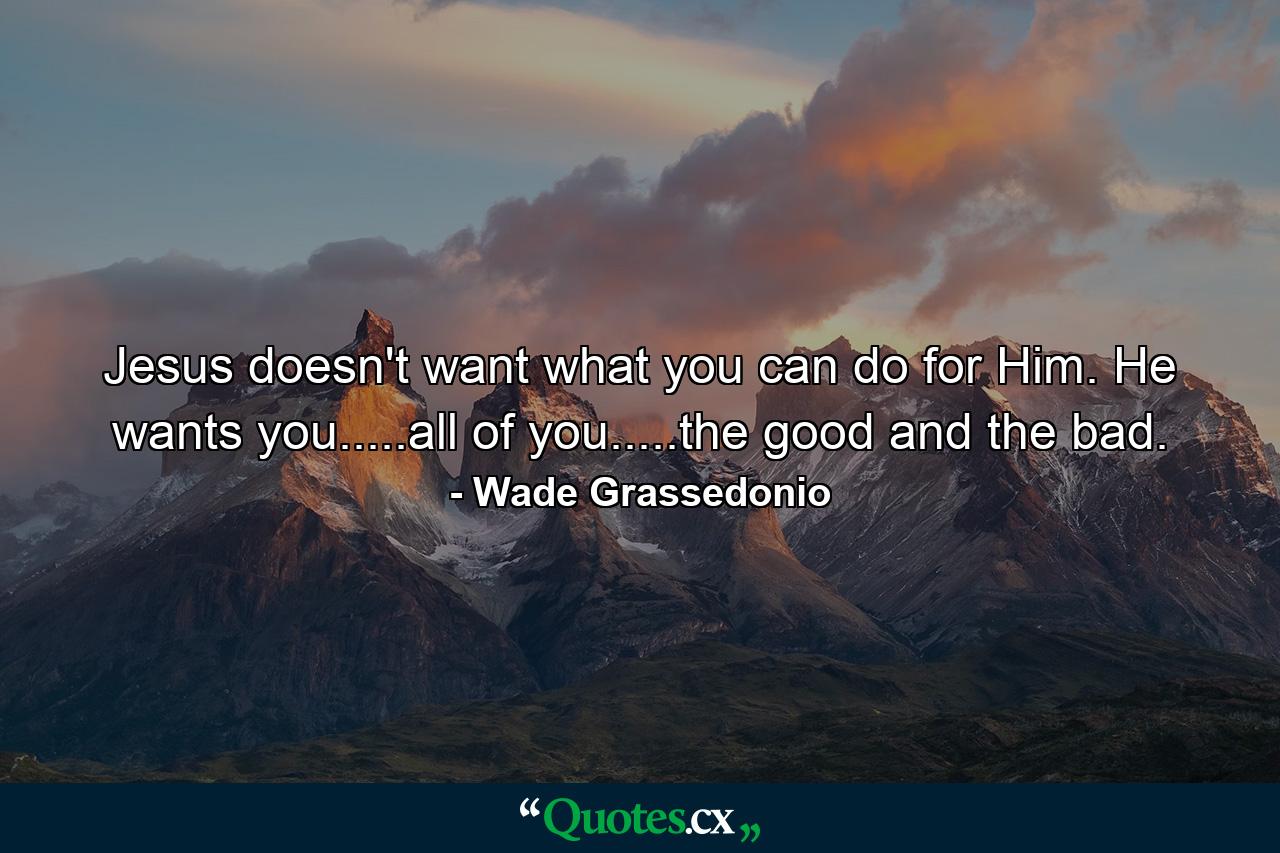 Jesus doesn't want what you can do for Him. He wants you.....all of you.....the good and the bad. - Quote by Wade Grassedonio