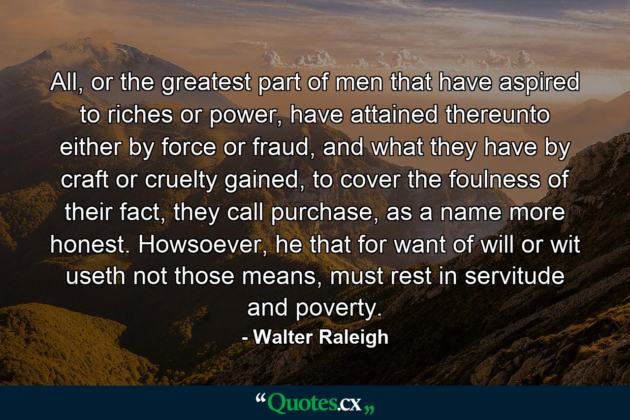 All, or the greatest part of men that have aspired to riches or power, have attained thereunto either by force or fraud, and what they have by craft or cruelty gained, to cover the foulness of their fact, they call purchase, as a name more honest. Howsoever, he that for want of will or wit useth not those means, must rest in servitude and poverty. - Quote by Walter Raleigh