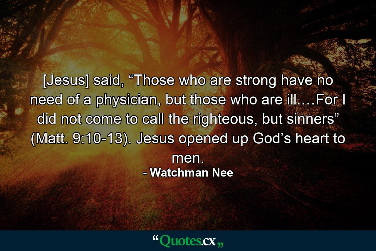 [Jesus] said, “Those who are strong have no need of a physician, but those who are ill.…For I did not come to call the righteous, but sinners” (Matt. 9:10-13). Jesus opened up God’s heart to men. - Quote by Watchman Nee