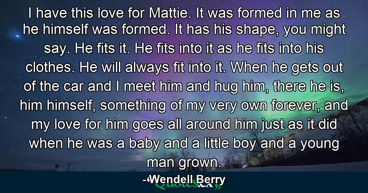 I have this love for Mattie. It was formed in me as he himself was formed. It has his shape, you might say. He fits it. He fits into it as he fits into his clothes. He will always fit into it. When he gets out of the car and I meet him and hug him, there he is, him himself, something of my very own forever, and my love for him goes all around him just as it did when he was a baby and a little boy and a young man grown. - Quote by Wendell Berry