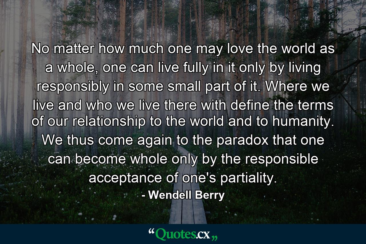 No matter how much one may love the world as a whole, one can live fully in it only by living responsibly in some small part of it. Where we live and who we live there with define the terms of our relationship to the world and to humanity. We thus come again to the paradox that one can become whole only by the responsible acceptance of one's partiality. - Quote by Wendell Berry