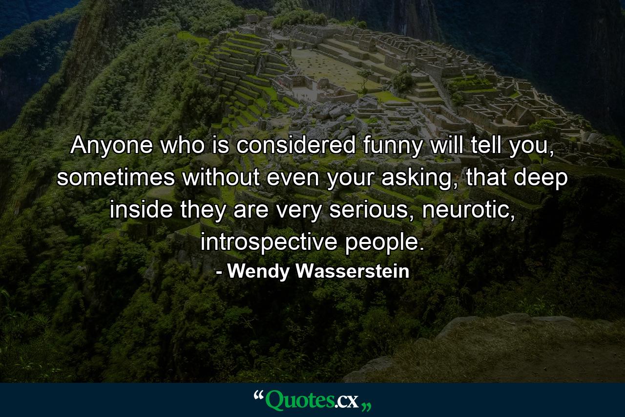 Anyone who is considered funny will tell you, sometimes without even your asking, that deep inside they are very serious, neurotic, introspective people. - Quote by Wendy Wasserstein