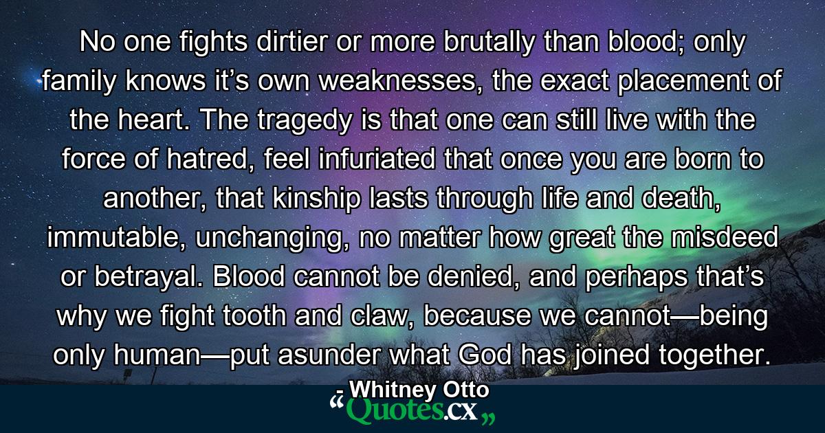 No one fights dirtier or more brutally than blood; only family knows it’s own weaknesses, the exact placement of the heart. The tragedy is that one can still live with the force of hatred, feel infuriated that once you are born to another, that kinship lasts through life and death, immutable, unchanging, no matter how great the misdeed or betrayal. Blood cannot be denied, and perhaps that’s why we fight tooth and claw, because we cannot—being only human—put asunder what God has joined together. - Quote by Whitney Otto