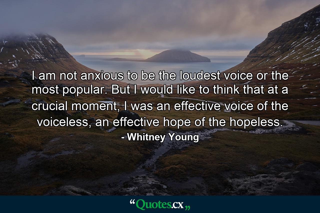 I am not anxious to be the loudest voice or the most popular. But I would like to think that at a crucial moment, I was an effective voice of the voiceless, an effective hope of the hopeless. - Quote by Whitney Young