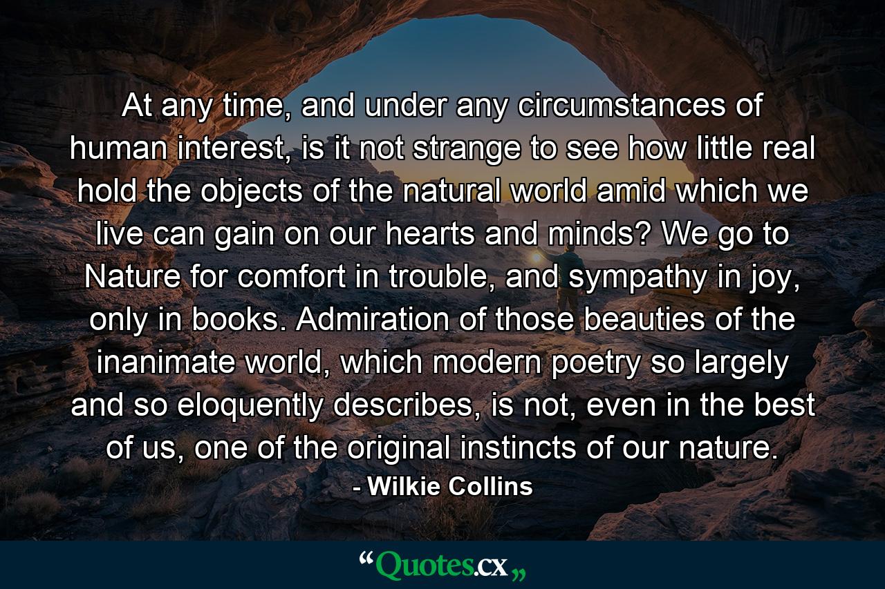 At any time, and under any circumstances of human interest, is it not strange to see how little real hold the objects of the natural world amid which we live can gain on our hearts and minds? We go to Nature for comfort in trouble, and sympathy in joy, only in books. Admiration of those beauties of the inanimate world, which modern poetry so largely and so eloquently describes, is not, even in the best of us, one of the original instincts of our nature. - Quote by Wilkie Collins