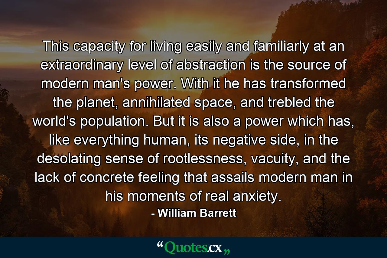 This capacity for living easily and familiarly at an extraordinary level of abstraction is the source of modern man's power. With it he has transformed the planet, annihilated space, and trebled the world's population. But it is also a power which has, like everything human, its negative side, in the desolating sense of rootlessness, vacuity, and the lack of concrete feeling that assails modern man in his moments of real anxiety. - Quote by William Barrett