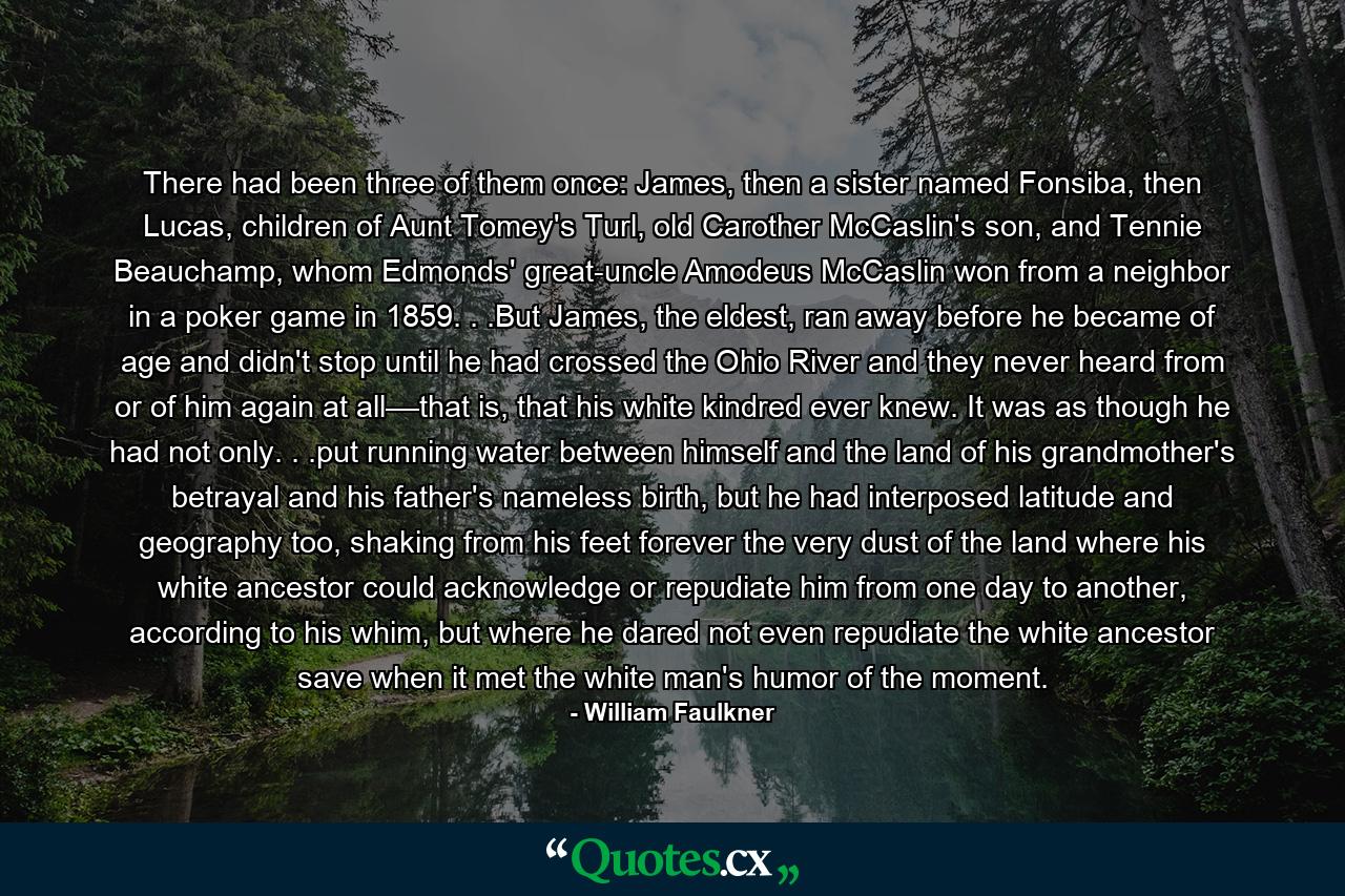 There had been three of them once: James, then a sister named Fonsiba, then Lucas, children of Aunt Tomey's Turl, old Carother McCaslin's son, and Tennie Beauchamp, whom Edmonds' great-uncle Amodeus McCaslin won from a neighbor in a poker game in 1859. . .But James, the eldest, ran away before he became of age and didn't stop until he had crossed the Ohio River and they never heard from or of him again at all––that is, that his white kindred ever knew. It was as though he had not only. . .put running water between himself and the land of his grandmother's betrayal and his father's nameless birth, but he had interposed latitude and geography too, shaking from his feet forever the very dust of the land where his white ancestor could acknowledge or repudiate him from one day to another, according to his whim, but where he dared not even repudiate the white ancestor save when it met the white man's humor of the moment. - Quote by William Faulkner