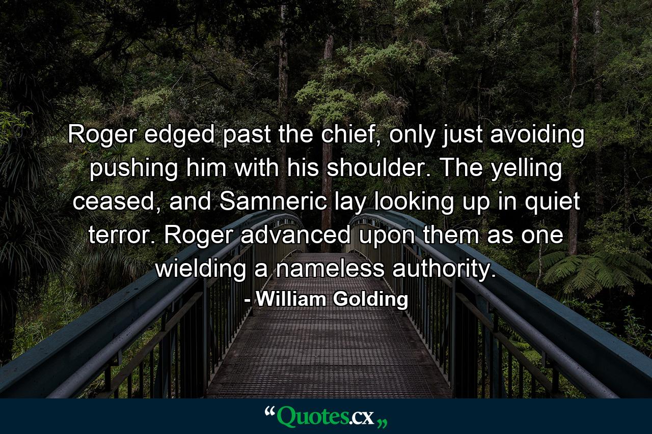 Roger edged past the chief, only just avoiding pushing him with his shoulder. The yelling ceased, and Samneric lay looking up in quiet terror. Roger advanced upon them as one wielding a nameless authority. - Quote by William Golding