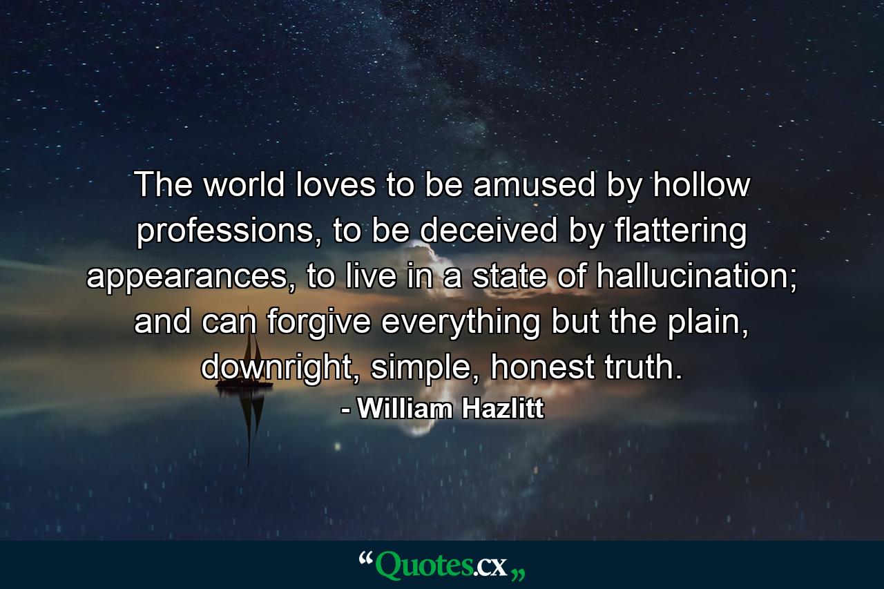 The world loves to be amused by hollow professions, to be deceived by flattering appearances, to live in a state of hallucination; and can forgive everything but the plain, downright, simple, honest truth. - Quote by William Hazlitt