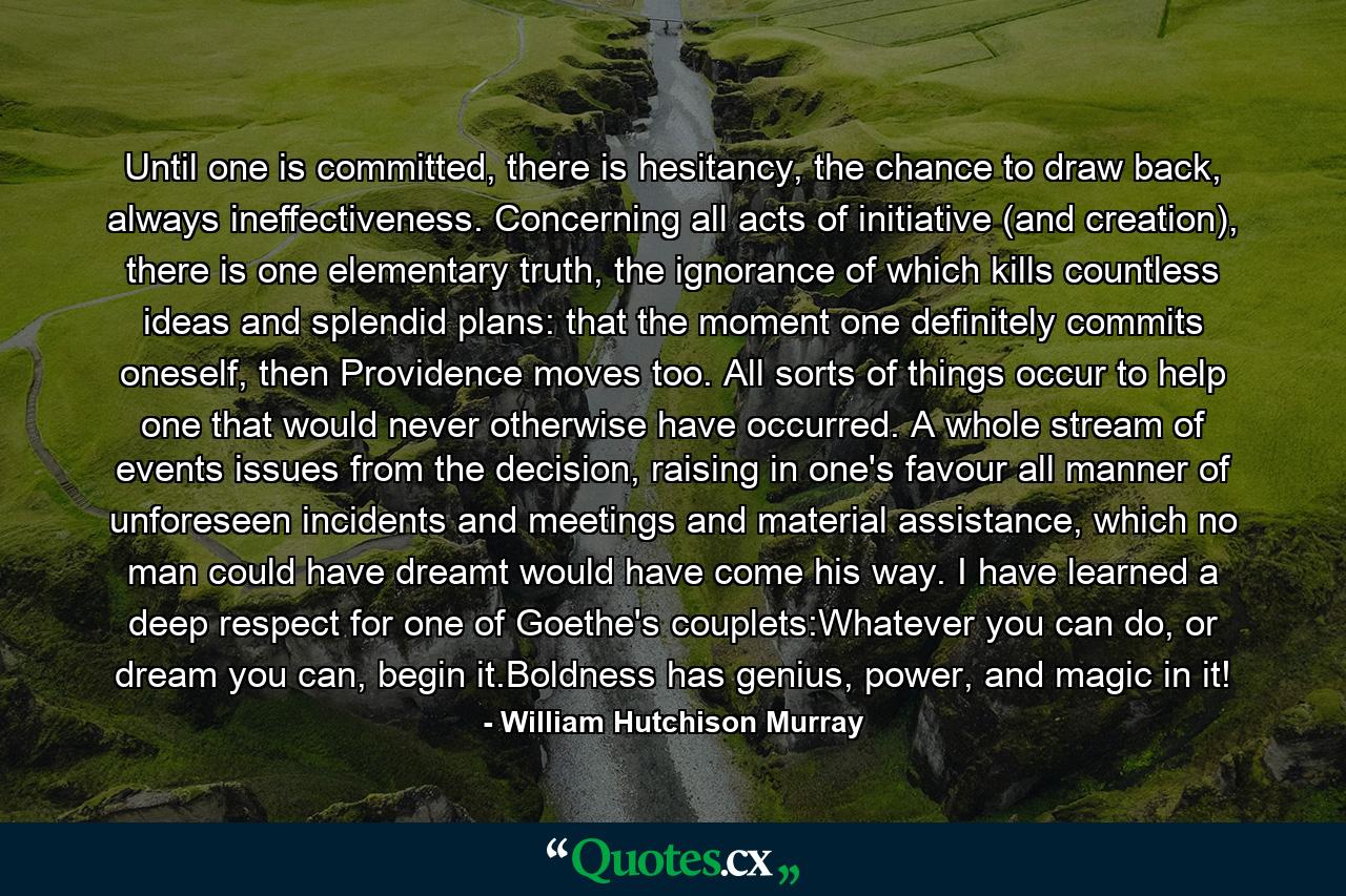 Until one is committed, there is hesitancy, the chance to draw back, always ineffectiveness. Concerning all acts of initiative (and creation), there is one elementary truth, the ignorance of which kills countless ideas and splendid plans: that the moment one definitely commits oneself, then Providence moves too. All sorts of things occur to help one that would never otherwise have occurred. A whole stream of events issues from the decision, raising in one's favour all manner of unforeseen incidents and meetings and material assistance, which no man could have dreamt would have come his way. I have learned a deep respect for one of Goethe's couplets:Whatever you can do, or dream you can, begin it.Boldness has genius, power, and magic in it! - Quote by William Hutchison Murray