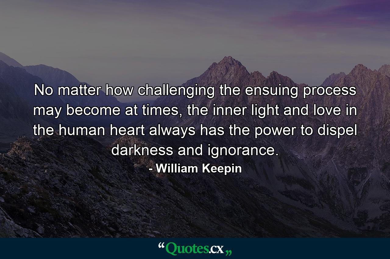 No matter how challenging the ensuing process may become at times, the inner light and love in the human heart always has the power to dispel darkness and ignorance. - Quote by William Keepin