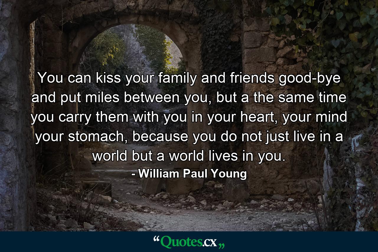 You can kiss your family and friends good-bye and put miles between you, but a the same time you carry them with you in your heart, your mind your stomach, because you do not just live in a world but a world lives in you. - Quote by William Paul Young