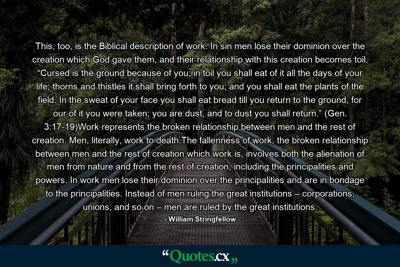 This, too, is the Biblical description of work. In sin men lose their dominion over the creation which God gave them, and their relationship with this creation becomes toil. “Cursed is the ground because of you; in toil you shall eat of it all the days of your life; thorns and thistles it shall bring forth to you; and you shall eat the plants of the field. In the sweat of your face you shall eat bread till you return to the ground, for our of it you were taken; you are dust, and to dust you shall return.” (Gen. 3:17-19)Work represents the broken relationship between men and the rest of creation. Men, literally, work to death.The fallenness of work, the broken relationship between men and the rest of creation which work is, involves both the alienation of men from nature and from the rest of creation, including the principalities and powers. In work men lose their dominion over the principalities and are in bondage to the principalities. Instead of men ruling the great institutions – corporations, unions, and so on – men are ruled by the great institutions. - Quote by William Stringfellow