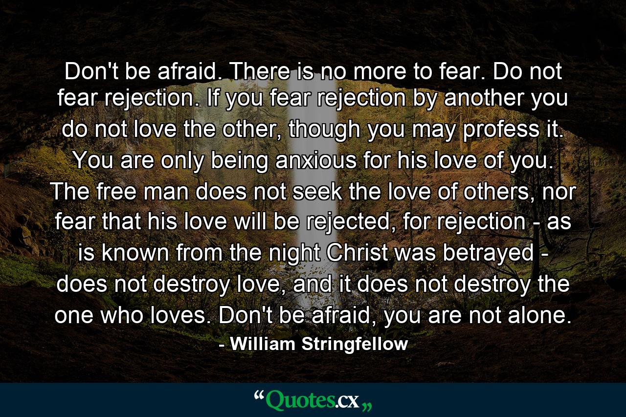 Don't be afraid. There is no more to fear. Do not fear rejection. If you fear rejection by another you do not love the other, though you may profess it. You are only being anxious for his love of you. The free man does not seek the love of others, nor fear that his love will be rejected, for rejection - as is known from the night Christ was betrayed - does not destroy love, and it does not destroy the one who loves. Don't be afraid, you are not alone. - Quote by William Stringfellow