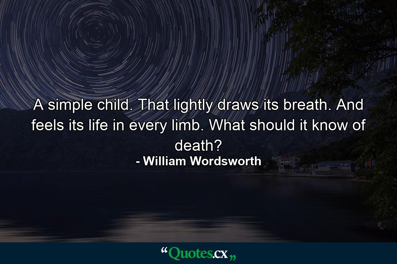 A simple child. That lightly draws its breath. And feels its life in every limb. What should it know of death? - Quote by William Wordsworth