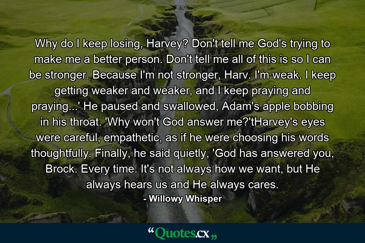 Why do I keep losing, Harvey? Don't tell me God's trying to make me a better person. Don't tell me all of this is so I can be stronger. Because I'm not stronger, Harv. I'm weak. I keep getting weaker and weaker, and I keep praying and praying...' He paused and swallowed, Adam's apple bobbing in his throat. 'Why won't God answer me?'tHarvey's eyes were careful, empathetic, as if he were choosing his words thoughtfully. Finally, he said quietly, 'God has answered you, Brock. Every time. It's not always how we want, but He always hears us and He always cares. - Quote by Willowy Whisper