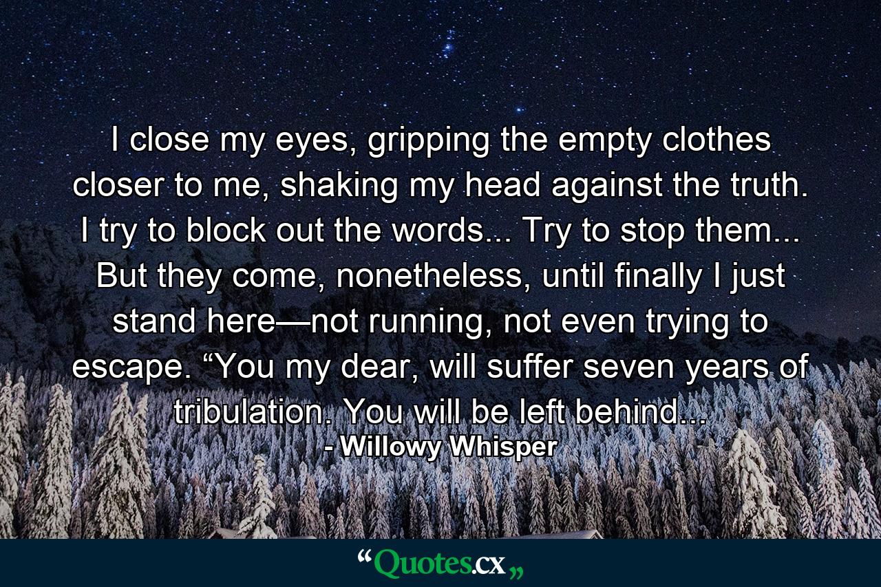 I close my eyes, gripping the empty clothes closer to me, shaking my head against the truth.  I try to block out the words...  Try to stop them... But they come, nonetheless, until finally I just stand here—not running, not even trying to escape. “You my dear, will suffer seven years of tribulation. You will be left behind... - Quote by Willowy Whisper