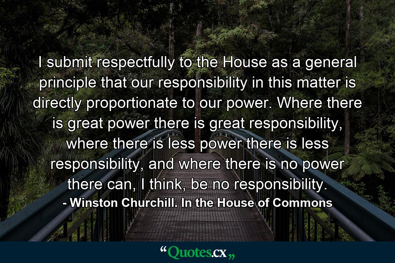 I submit respectfully to the House as a general principle that our responsibility in this matter is directly proportionate to our power. Where there is great power there is great responsibility, where there is less power there is less responsibility, and where there is no power there can, I think, be no responsibility. - Quote by Winston Churchill. In the House of Commons