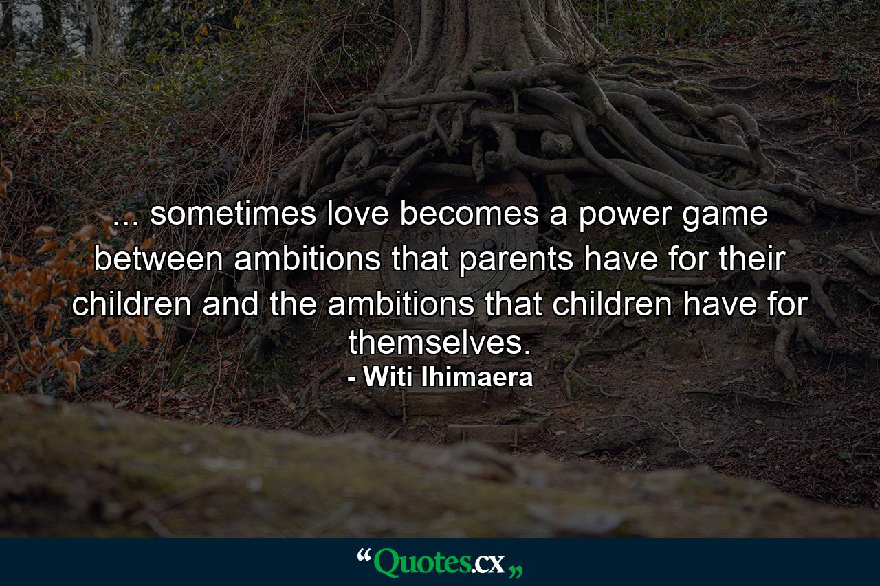 ... sometimes love becomes a power game between ambitions that parents have for their children and the ambitions that children have for themselves. - Quote by Witi Ihimaera