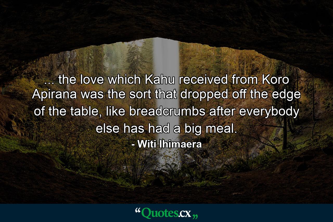 ... the love which Kahu received from Koro Apirana was the sort that dropped off the edge of the table, like breadcrumbs after everybody else has had a big meal. - Quote by Witi Ihimaera