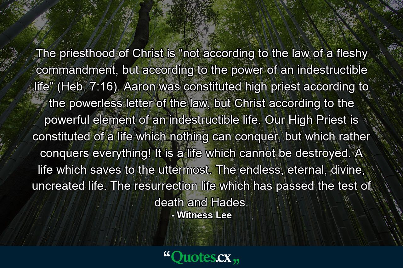 The priesthood of Christ is “not according to the law of a fleshy commandment, but according to the power of an indestructible life” (Heb. 7:16). Aaron was constituted high priest according to the powerless letter of the law, but Christ according to the powerful element of an indestructible life. Our High Priest is constituted of a life which nothing can conquer, but which rather conquers everything! It is a life which cannot be destroyed. A life which saves to the uttermost. The endless, eternal, divine, uncreated life. The resurrection life which has passed the test of death and Hades. - Quote by Witness Lee