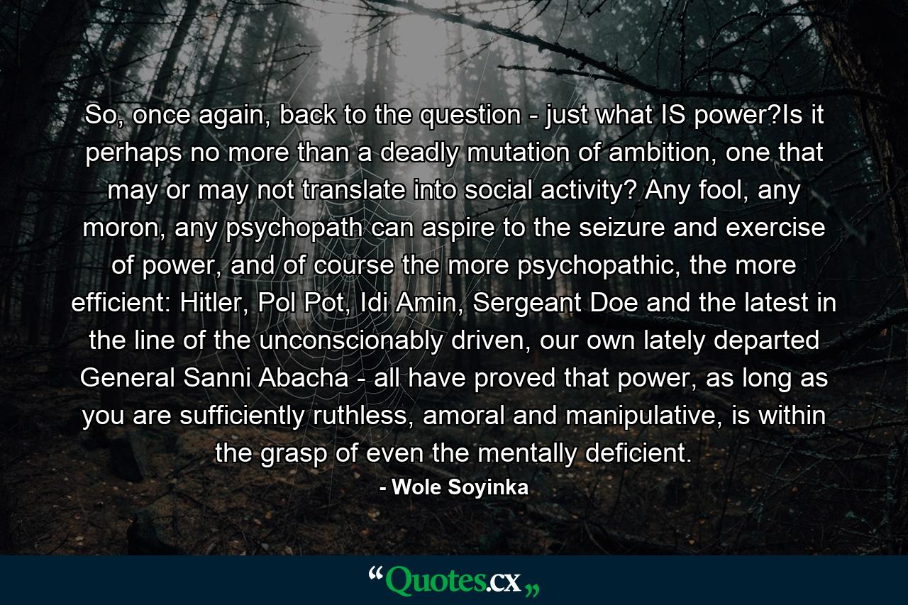 So, once again, back to the question - just what IS power?Is it perhaps no more than a deadly mutation of ambition, one that may or may not translate into social activity? Any fool, any moron, any psychopath can aspire to the seizure and exercise of power, and of course the more psychopathic, the more efficient: Hitler, Pol Pot, Idi Amin, Sergeant Doe and the latest in the line of the unconscionably driven, our own lately departed General Sanni Abacha - all have proved that power, as long as you are sufficiently ruthless, amoral and manipulative, is within the grasp of even the mentally deficient. - Quote by Wole Soyinka