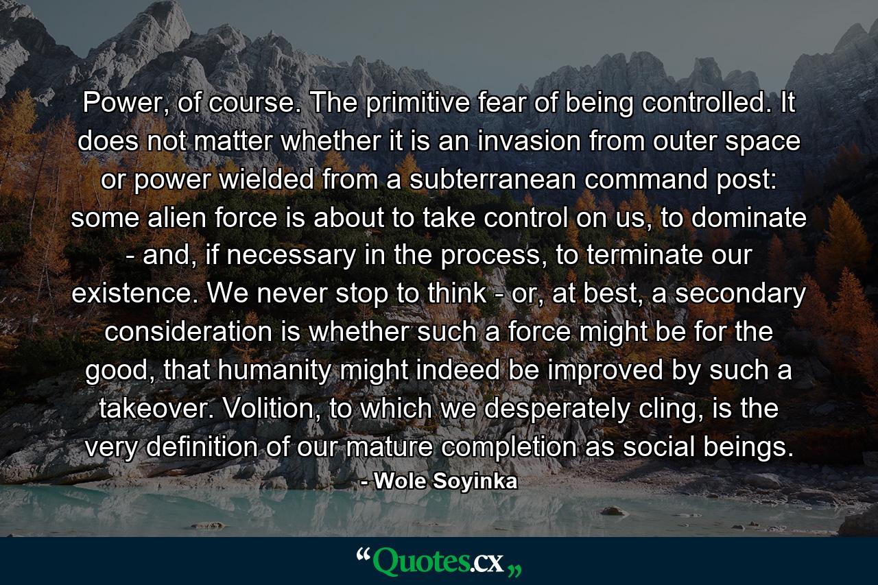 Power, of course. The primitive fear of being controlled. It does not matter whether it is an invasion from outer space or power wielded from a subterranean command post: some alien force is about to take control on us, to dominate - and, if necessary in the process, to terminate our existence. We never stop to think - or, at best, a secondary consideration is whether such a force might be for the good, that humanity might indeed be improved by such a takeover. Volition, to which we desperately cling, is the very definition of our mature completion as social beings. - Quote by Wole Soyinka