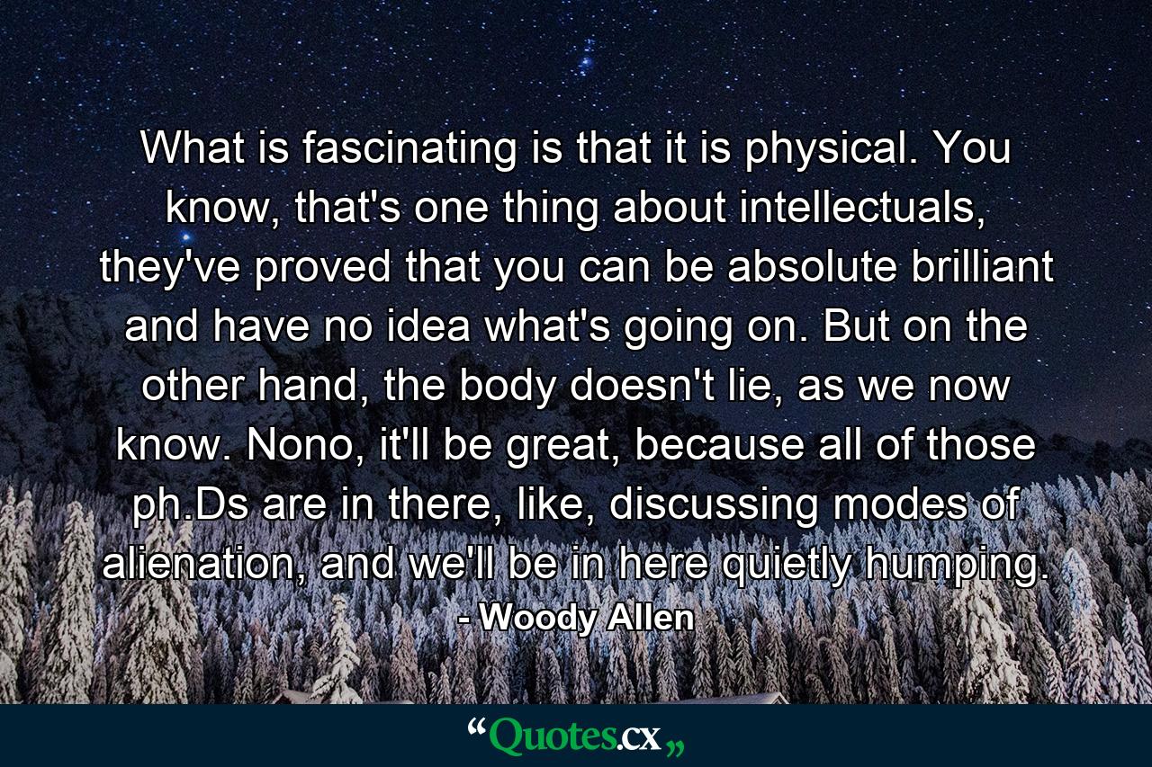 What is fascinating is that it is physical. You know, that's one thing about intellectuals, they've proved that you can be absolute brilliant and have no idea what's going on. But on the other hand, the body doesn't lie, as we now know. Nono, it'll be great, because all of those ph.Ds are in there, like, discussing modes of alienation, and we'll be in here quietly humping. - Quote by Woody Allen