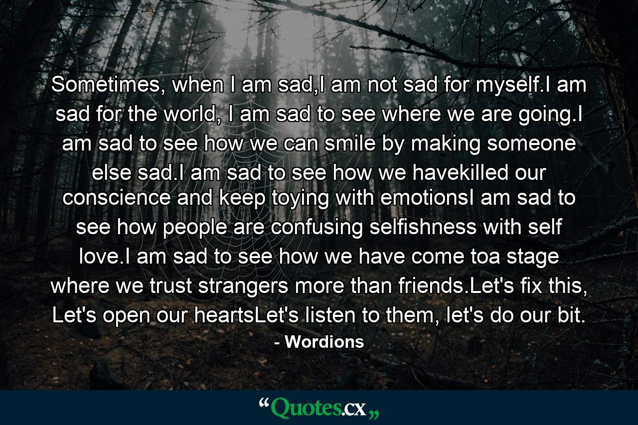 Sometimes, when I am sad,I am not sad for myself.I am sad for the world, I am sad to see where we are going.I am sad to see how we can smile by making someone else sad.I am sad to see how we havekilled our conscience and keep toying with emotionsI am sad to see how people are confusing selfishness with self love.I am sad to see how we have come toa stage where we trust strangers more than friends.Let's fix this, Let's open our heartsLet's listen to them, let's do our bit. - Quote by Wordions